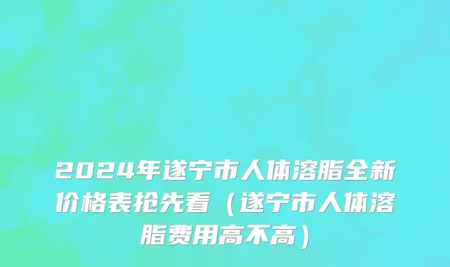 2024年遂宁市人体溶脂全新价格表抢先看（遂宁市人体溶脂费用高不高）