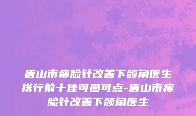 唐山市瘦脸针改善下颌角医生排行前十佳可圈可点-唐山市瘦脸针改善下颌角医生