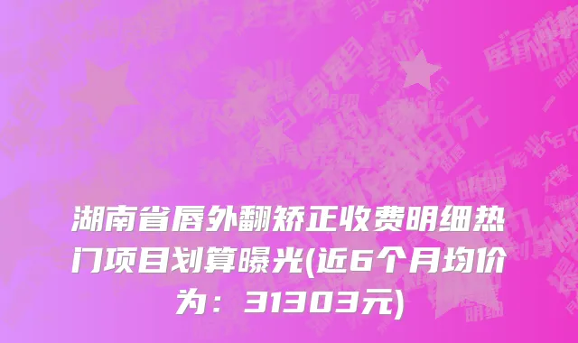 湖南省唇外翻矫正收费明细热门项目划算曝光(近6个月均价为：31303元)