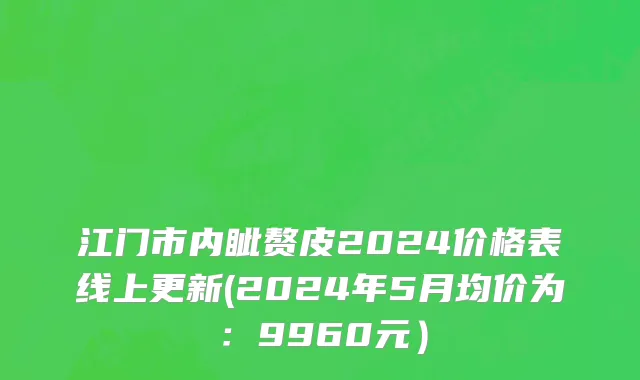 江门市内眦赘皮2024价格表线上更新(2024年5月均价为：9960元）