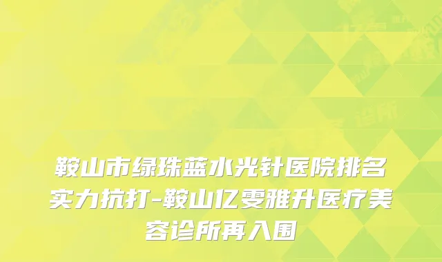 鞍山市绿珠蓝水光针医院排名实力抗打-鞍山亿雯雅升医疗美容诊所再入围
