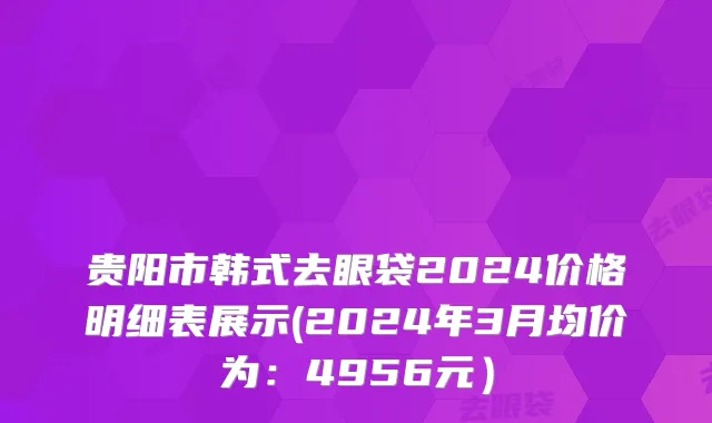 贵阳市韩式去眼袋2024价格明细表展示(2024年3月均价为：4956元）