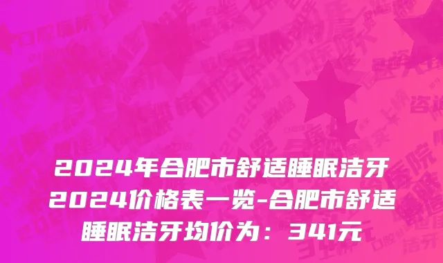2024年合肥市舒适睡眠洁牙2024价格表一览-合肥市舒适睡眠洁牙均价为：341元