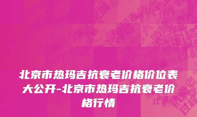 北京市热玛吉抗衰老价格价位表大公开-北京市热玛吉抗衰老价格行情