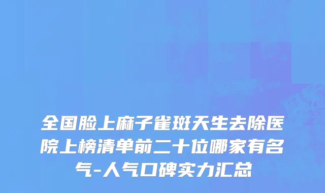 全国脸上麻子雀斑天生去除医院上榜清单前二十位哪家有名气-人气口碑实力汇总