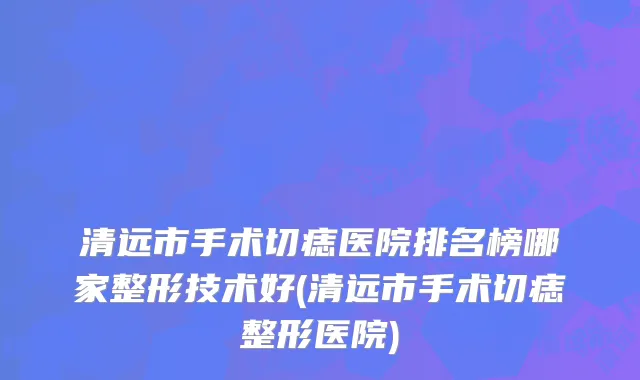 清远市手术切痣医院排名榜哪家整形技术好(清远市手术切痣整形医院)