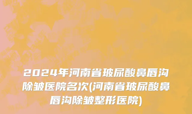 2024年河南省玻尿酸鼻唇沟除皱医院名次(河南省玻尿酸鼻唇沟除皱整形医院)