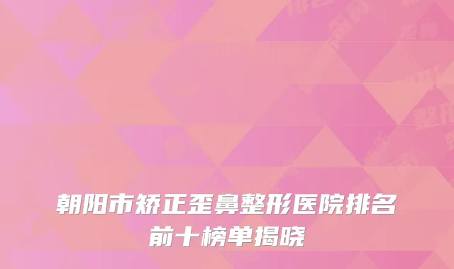 朝阳市矫正歪鼻整形医院排名前十榜单揭晓