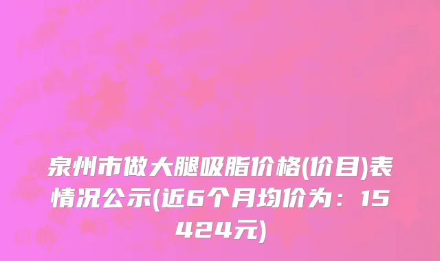 泉州市做大腿吸脂价格(价目)表情况公示(近6个月均价为：15424元)