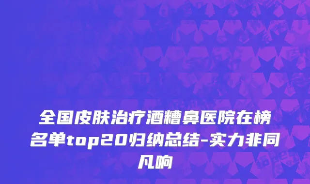 全国皮肤治疗酒糟鼻医院在榜名单top20归纳总结-实力非同凡响