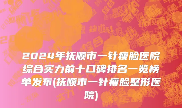 2024年抚顺市一针瘦脸医院综合实力前十口碑排名一览榜单发布(抚顺市一针瘦脸整形医院)