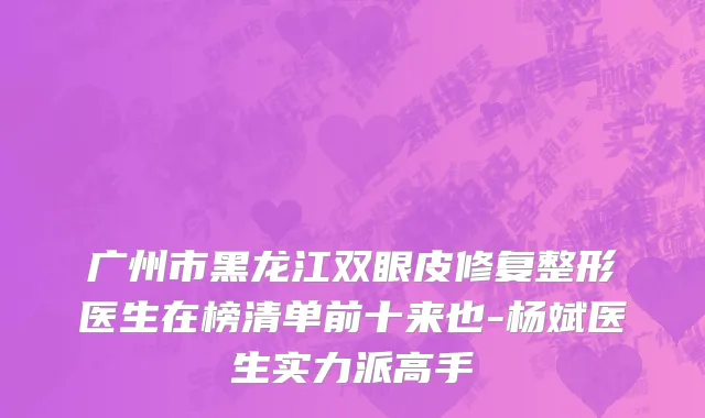 广州市黑龙江双眼皮修复整形医生在榜清单前十来也-杨斌医生实力派高手