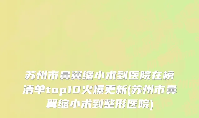 苏州市鼻翼缩小术到医院在榜清单top10火爆更新(苏州市鼻翼缩小术到整形医院)