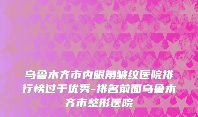 乌鲁木齐市内眼角皱纹医院排行榜过于优秀-排名前面乌鲁木齐市整形医院