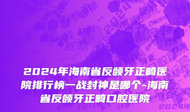 2024年海南省反颌牙正畸医院排行榜一战封神是哪个-海南省反颌牙正畸口腔医院