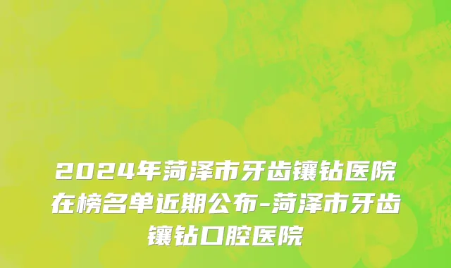 2024年菏泽市牙齿镶钻医院在榜名单近期公布-菏泽市牙齿镶钻口腔医院