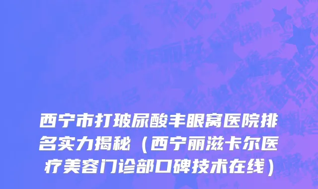 西宁市打玻尿酸丰眼窝医院排名实力揭秘（西宁丽滋卡尔医疗美容门诊部口碑技术在线）