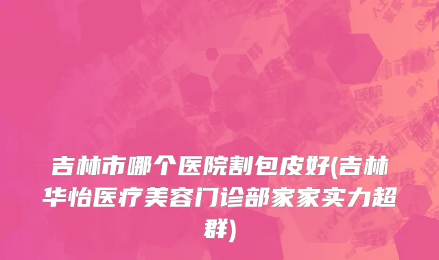 吉林市哪个医院割包皮好(吉林华怡医疗美容门诊部家家实力超群)