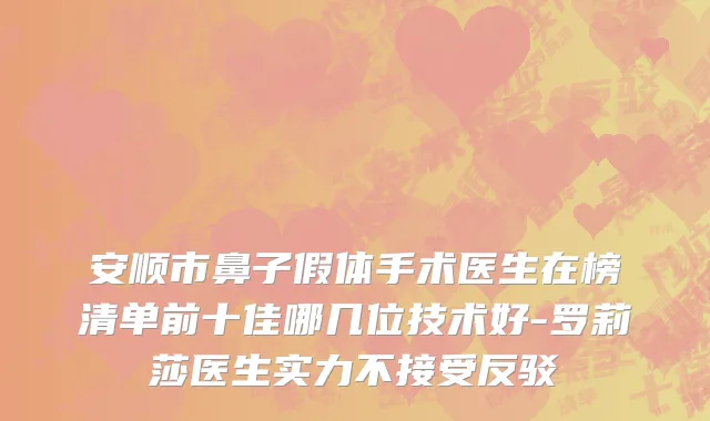 安顺市鼻子假体手术医生在榜清单前十佳哪几位技术好-罗莉莎医生实力不接受反驳