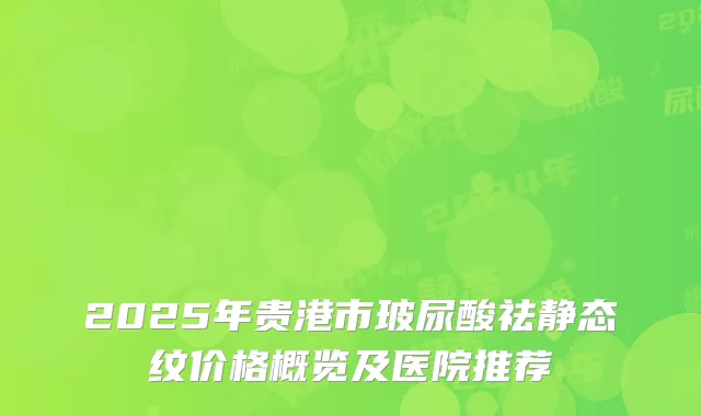 2025年贵港市玻尿酸祛静态纹价格概览及医院推荐