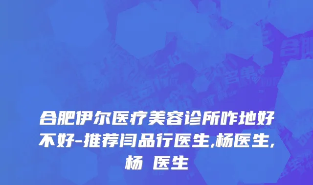 合肥伊尔医疗美容诊所咋地好不好-推荐闫品行医生,杨医生,杨乂医生