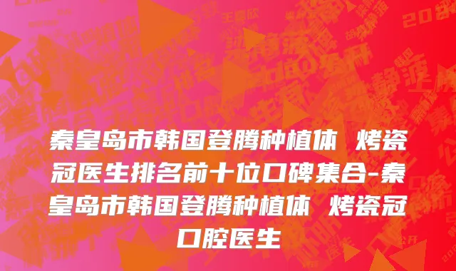 秦皇岛市韩国登腾种植体 烤瓷冠医生排名前十位口碑集合-秦皇岛市韩国登腾种植体 烤瓷冠口腔医生
