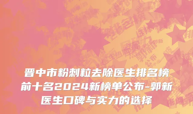 晋中市粉刺粒去除医生排名榜前十名2024新榜单公布-郭新医生口碑与实力的选择