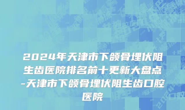 2024年天津市下颌骨埋伏阻生齿医院排名前十更新大盘点-天津市下颌骨埋伏阻生齿口腔医院