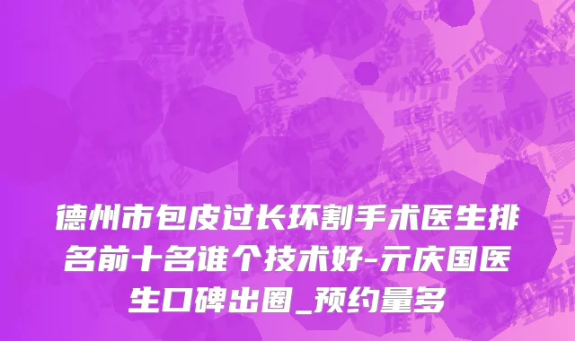 德州市包皮过长环割手术医生排名前十名谁个技术好-亓庆国医生口碑出圈_预约量多