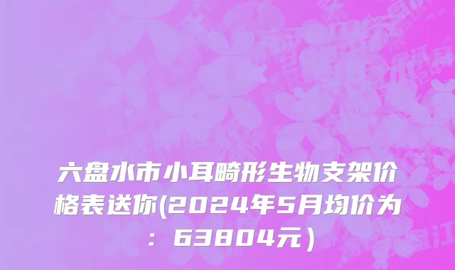 六盘水市小耳畸形生物支架价格表送你(2024年5月均价为：63804元）