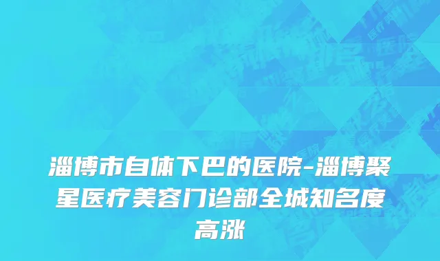 淄博市自体下巴的医院-淄博聚星医疗美容门诊部全城知名度高涨