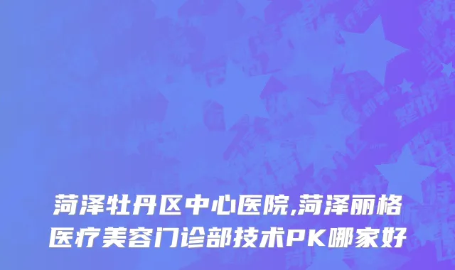菏泽牡丹区中心医院,菏泽丽格医疗美容门诊部技术PK哪家好