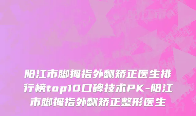阳江市脚拇指外翻矫正医生排行榜top10口碑技术PK-阳江市脚拇指外翻矫正整形医生