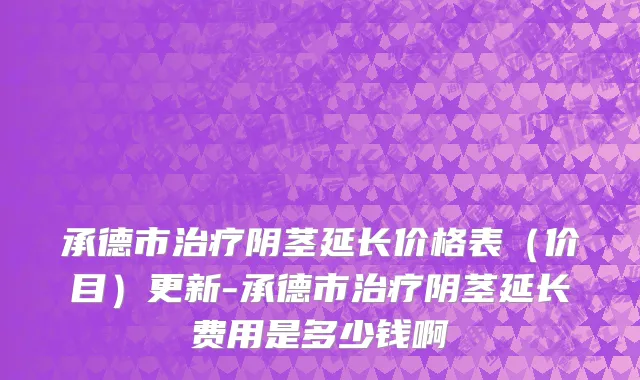承德市治疗阴茎延长价格表（价目）更新-承德市治疗阴茎延长费用是多少钱啊