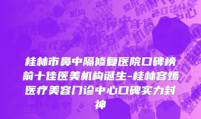 桂林市鼻中隔修复医院口碑榜前十佳医美机构诞生-桂林容嫣医疗美容门诊中心口碑实力封神