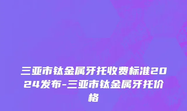 三亚市钛金属牙托收费标准2024发布-三亚市钛金属牙托价格
