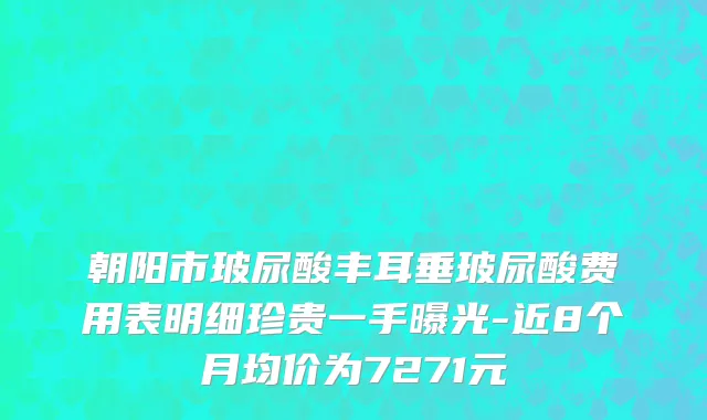 朝阳市玻尿酸丰耳垂玻尿酸费用表明细珍贵一手曝光-近8个月均价为7271元