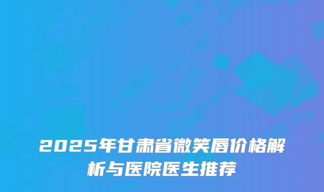 2025年甘肃省微笑唇价格解析与医院医生推荐