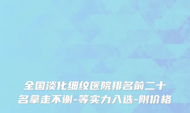 全国淡化细纹医院排名前二十名拿走不谢-等实力入选-附价格