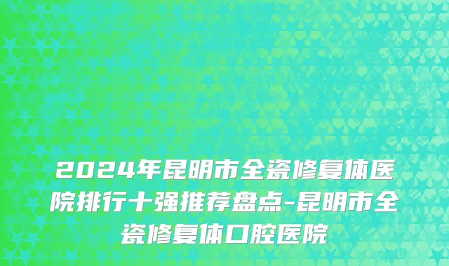 2024年昆明市全瓷修复体医院排行十强推荐盘点-昆明市全瓷修复体口腔医院