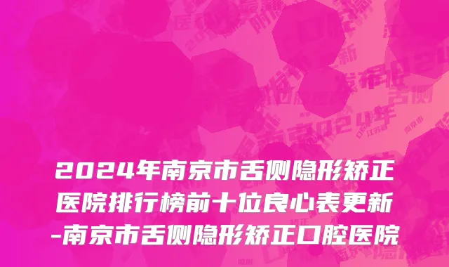 2024年南京市舌侧隐形矫正医院排行榜前十位良心表更新-南京市舌侧隐形矫正口腔医院