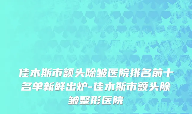佳木斯市额头除皱医院排名前十名单新鲜出炉-佳木斯市额头除皱整形医院