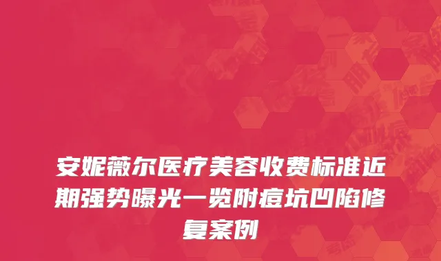 安妮薇尔医疗美容收费标准近期强势曝光一览附痘坑凹陷修复案例