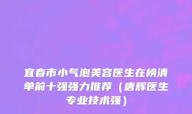 宜春市小气泡美容医生在榜清单前十强强力推荐（唐辉医生专业技术强）