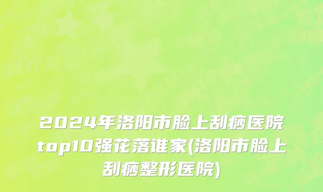 2024年洛阳市脸上刮痧医院top10强花落谁家(洛阳市脸上刮痧整形医院)