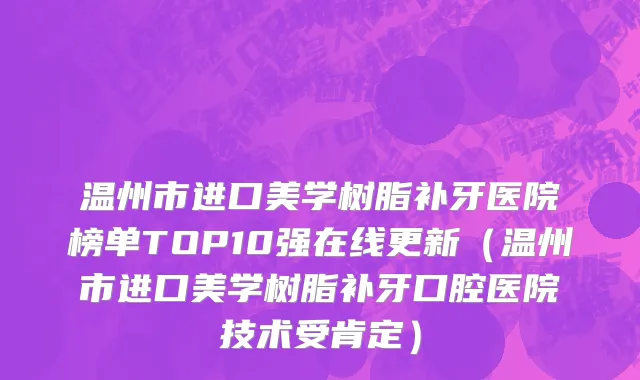 温州市进口美学树脂补牙医院榜单TOP10强在线更新（温州市进口美学树脂补牙口腔医院技术受肯定）