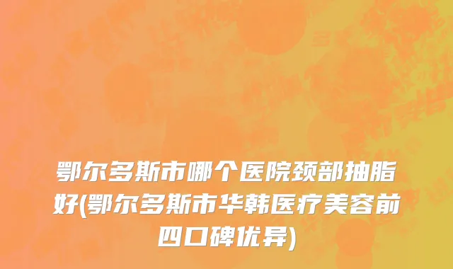 鄂尔多斯市哪个医院颈部抽脂好(鄂尔多斯市华韩医疗美容前四口碑优异)