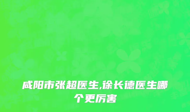 咸阳市张超医生,徐长德医生哪个更厉害