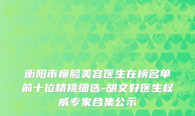 衡阳市瘦脸美容医生在榜名单前十位精挑细选-胡文好医生权威专家合集公示