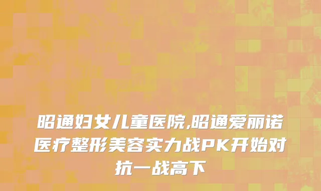 昭通妇女儿童医院,昭通爱丽诺医疗整形美容实力战PK开始对抗一战高下